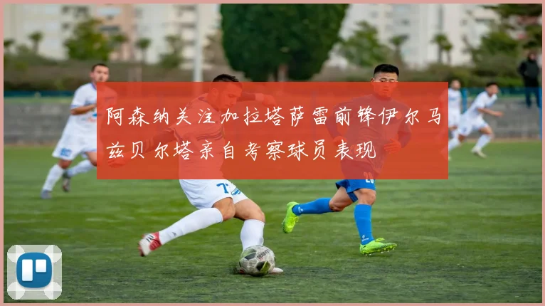 阿森纳关注加拉塔萨雷前锋伊尔马兹贝尔塔亲自考察球员表现