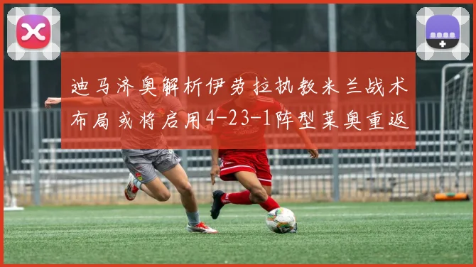 迪马济奥解析伊劳拉执教米兰战术布局或将启用4-23-1阵型莱奥重返左边锋位置
