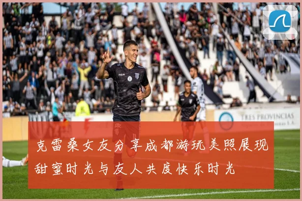 克雷桑女友分享成都游玩美照展现甜蜜时光与友人共度快乐时光