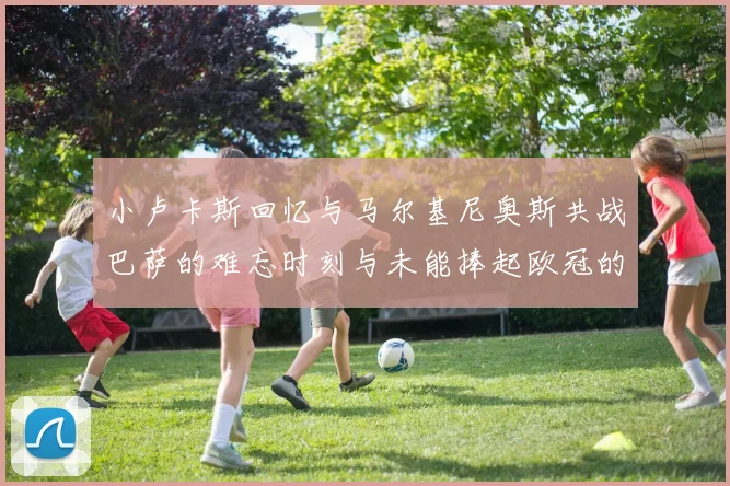 小卢卡斯回忆与马尔基尼奥斯共战巴萨的难忘时刻与未能捧起欧冠的遗憾