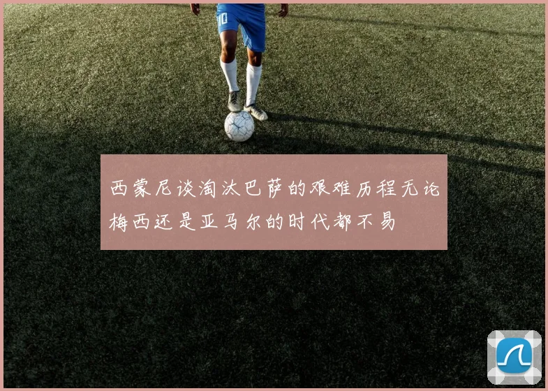 西蒙尼谈淘汰巴萨的艰难历程无论梅西还是亚马尔的时代都不易