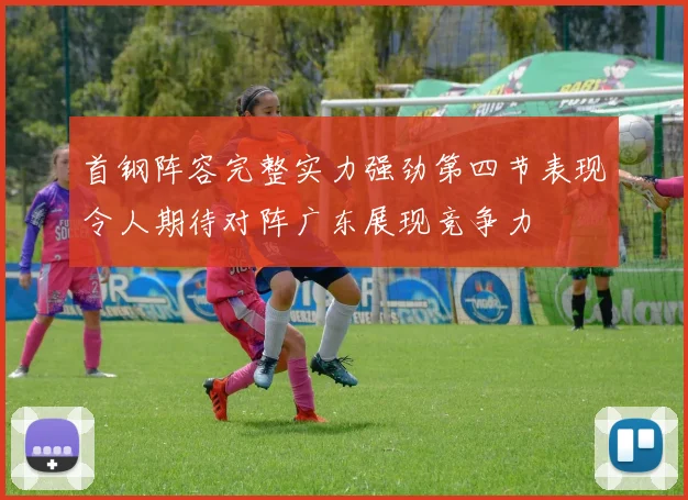 首钢阵容完整实力强劲第四节表现令人期待对阵广东展现竞争力