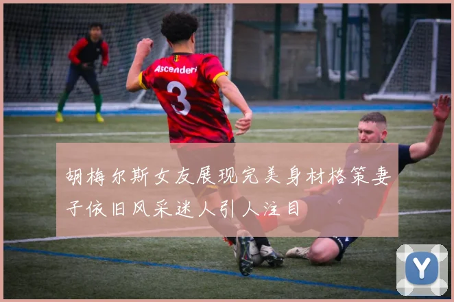 胡梅尔斯女友展现完美身材格策妻子依旧风采迷人引人注目