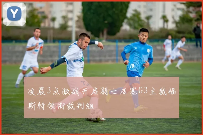 凌晨3点激战开启骑士活塞G3主裁福斯特领衔裁判组