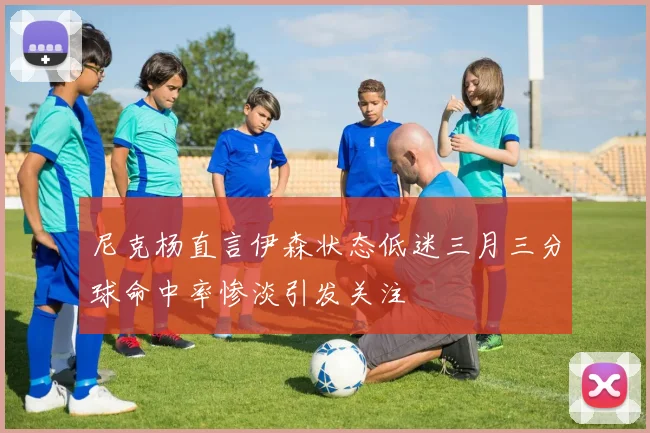 尼克杨直言伊森状态低迷三月三分球命中率惨淡引发关注