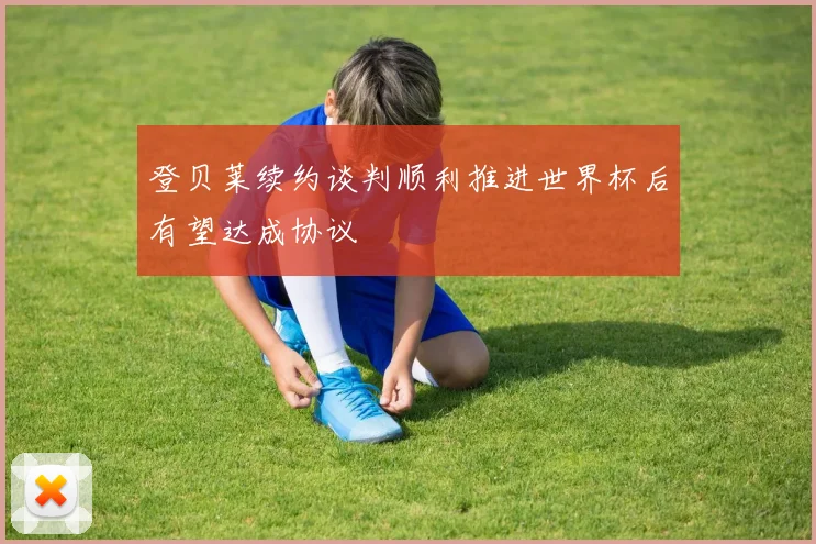 登贝莱续约谈判顺利推进世界杯后有望达成协议