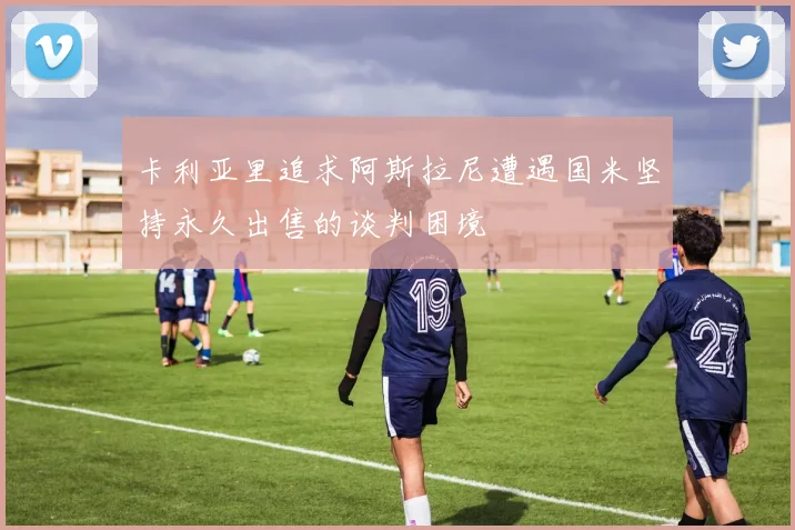 卡利亚里追求阿斯拉尼遭遇国米坚持永久出售的谈判困境